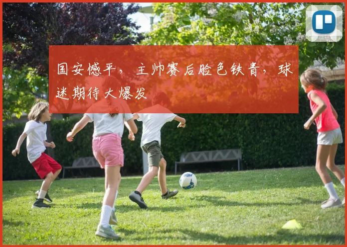 国安憾平,主帅赛后脸色铁青,球迷期待大爆发