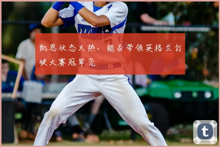 凯恩状态火热,能否带领英格兰打破大赛冠军荒